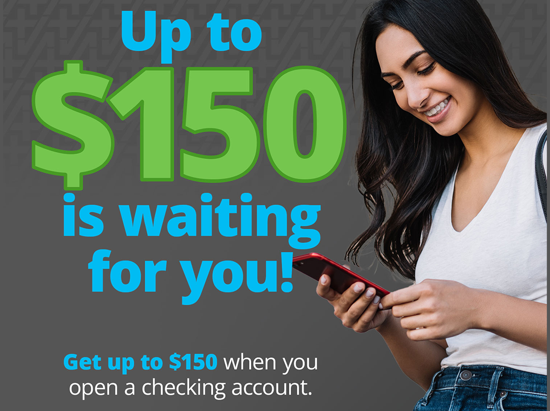 Up to $150 is waiting for you! Get up to $150 when you open a checking account.